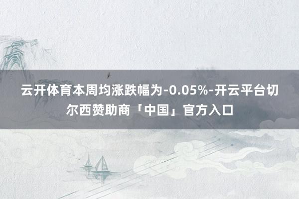 云开体育　　本周均涨跌幅为-0.05%-开云平台切尔西赞助商「中国」官方入口