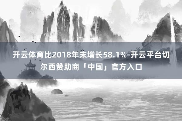 开云体育比2018年末增长58.1%-开云平台切尔西赞助商「中国」官方入口