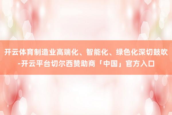 开云体育制造业高端化、智能化、绿色化深切鼓吹-开云平台切尔西赞助商「中国」官方入口