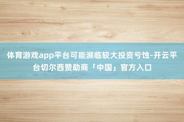 体育游戏app平台可能濒临较大投资亏蚀-开云平台切尔西赞助商「中国」官方入口