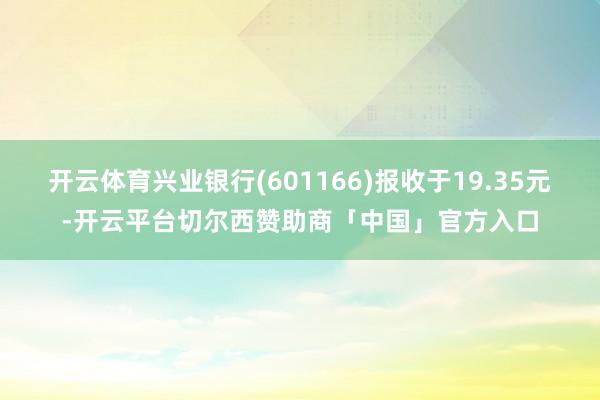 开云体育兴业银行(601166)报收于19.35元-开云平台切尔西赞助商「中国」官方入口