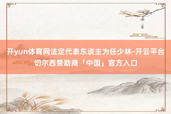 开yun体育网法定代表东谈主为任少林-开云平台切尔西赞助商「中国」官方入口