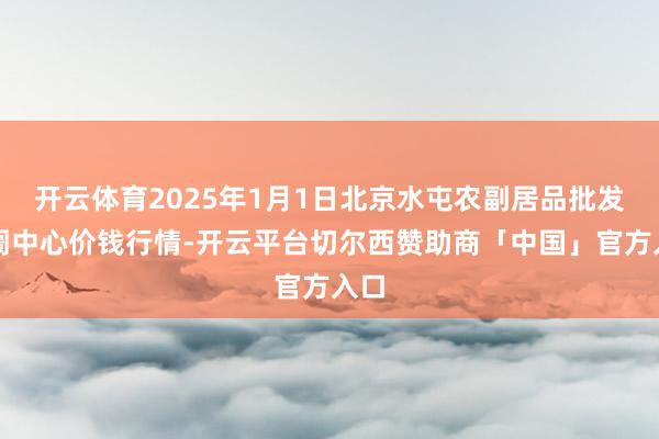 开云体育2025年1月1日北京水屯农副居品批发阛阓中心价钱行情-开云平台切尔西赞助商「中国」官方入口