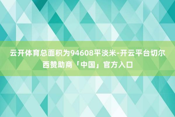 云开体育总面积为94608平淡米-开云平台切尔西赞助商「中国」官方入口