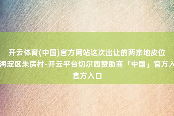 开云体育(中国)官方网站这次出让的两宗地皮位于海淀区朱房村-开云平台切尔西赞助商「中国」官方入口