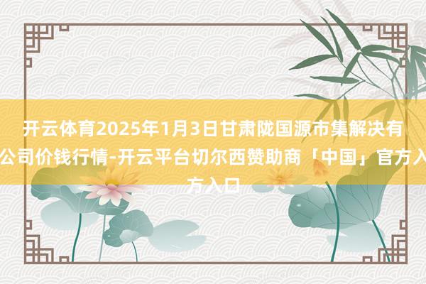 开云体育2025年1月3日甘肃陇国源市集解决有限公司价钱行情-开云平台切尔西赞助商「中国」官方入口