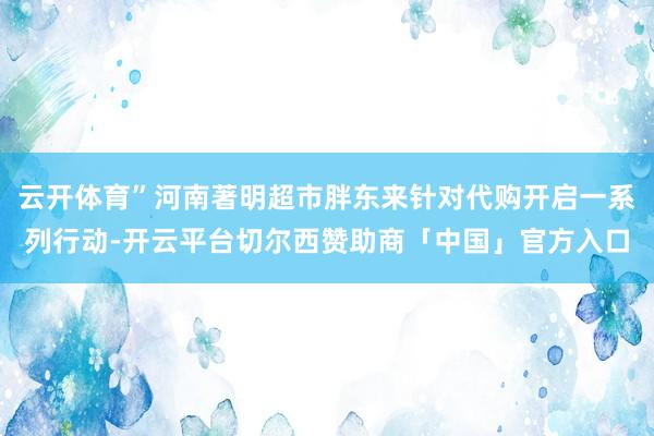 云开体育”河南著明超市胖东来针对代购开启一系列行动-开云平台切尔西赞助商「中国」官方入口