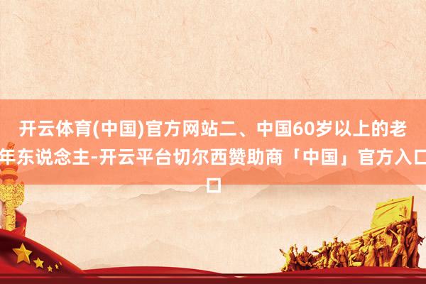 开云体育(中国)官方网站二、中国60岁以上的老年东说念主-开云平台切尔西赞助商「中国」官方入口