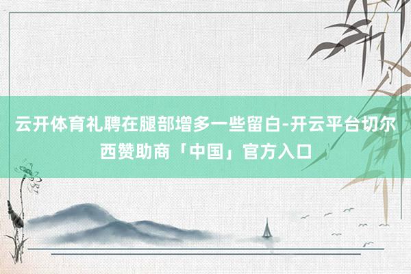 云开体育礼聘在腿部增多一些留白-开云平台切尔西赞助商「中国」官方入口