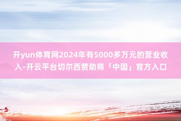 开yun体育网2024年有5000多万元的营业收入-开云平台切尔西赞助商「中国」官方入口