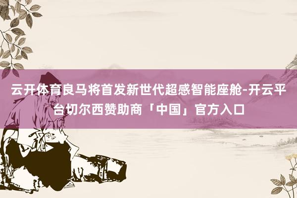 云开体育良马将首发新世代超感智能座舱-开云平台切尔西赞助商「中国」官方入口
