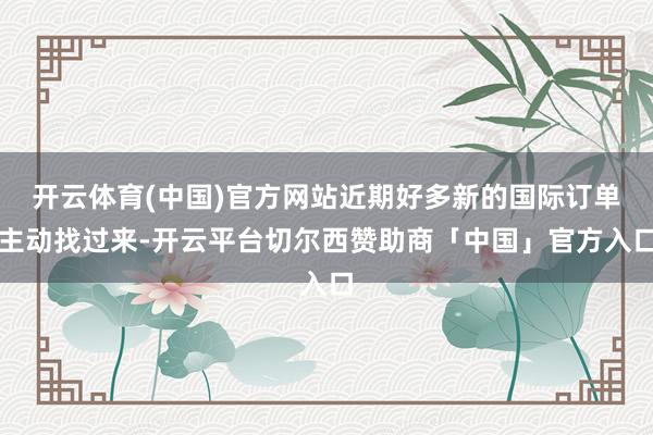 开云体育(中国)官方网站近期好多新的国际订单主动找过来-开云平台切尔西赞助商「中国」官方入口