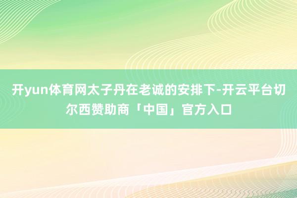 开yun体育网太子丹在老诚的安排下-开云平台切尔西赞助商「中国」官方入口