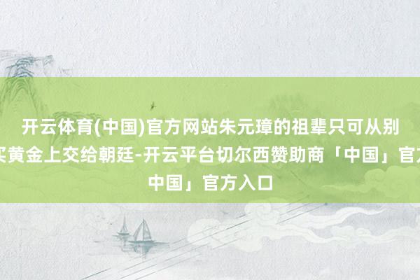开云体育(中国)官方网站朱元璋的祖辈只可从别处购买黄金上交给朝廷-开云平台切尔西赞助商「中国」官方入口