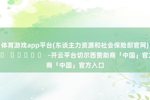 体育游戏app平台　　(东谈主力资源和社会保险部官网)      		  					  -开云平台切尔西赞助商「中国」官方入口