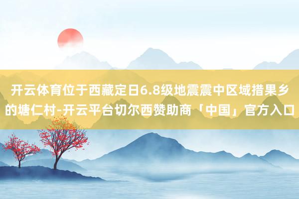 开云体育位于西藏定日6.8级地震震中区域措果乡的塘仁村-开云平台切尔西赞助商「中国」官方入口