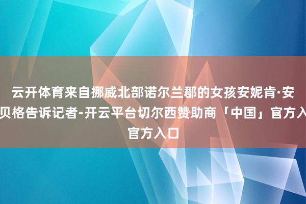 云开体育来自挪威北部诺尔兰郡的女孩安妮肯·安茨贝格告诉记者-开云平台切尔西赞助商「中国」官方入口