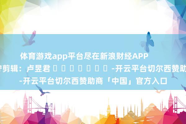 体育游戏app平台尽在新浪财经APP            						职守剪辑：卢昱君 							-开云平台切尔西赞助商「中国」官方入口