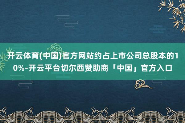 开云体育(中国)官方网站约占上市公司总股本的10%-开云平台切尔西赞助商「中国」官方入口