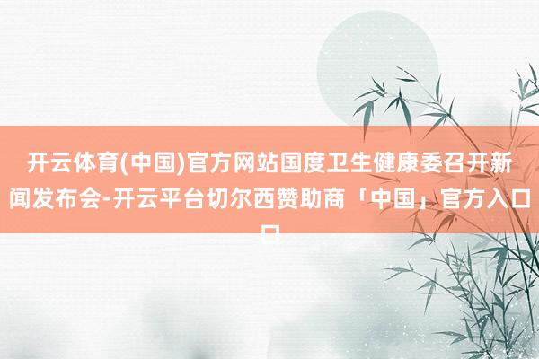 开云体育(中国)官方网站国度卫生健康委召开新闻发布会-开云平台切尔西赞助商「中国」官方入口