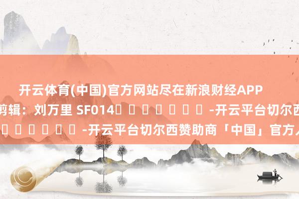 开云体育(中国)官方网站尽在新浪财经APP            						包袱剪辑：刘万里 SF014							-开云平台切尔西赞助商「中国」官方入口