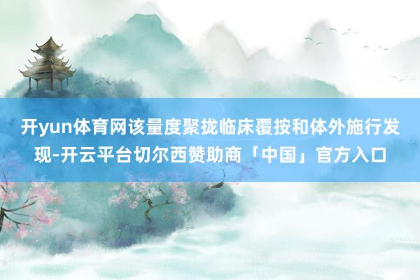 开yun体育网该量度聚拢临床覆按和体外施行发现-开云平台切尔西赞助商「中国」官方入口