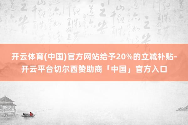 开云体育(中国)官方网站给予20%的立减补贴-开云平台切尔西赞助商「中国」官方入口