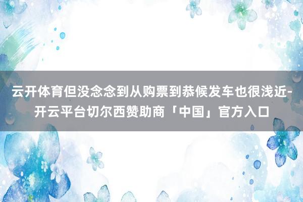 云开体育但没念念到从购票到恭候发车也很浅近-开云平台切尔西赞助商「中国」官方入口
