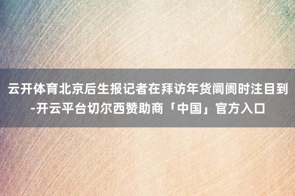 云开体育北京后生报记者在拜访年货阛阓时注目到-开云平台切尔西赞助商「中国」官方入口