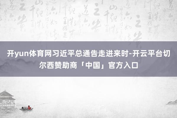 开yun体育网习近平总通告走进来时-开云平台切尔西赞助商「中国」官方入口
