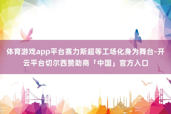体育游戏app平台赛力斯超等工场化身为舞台-开云平台切尔西赞助商「中国」官方入口