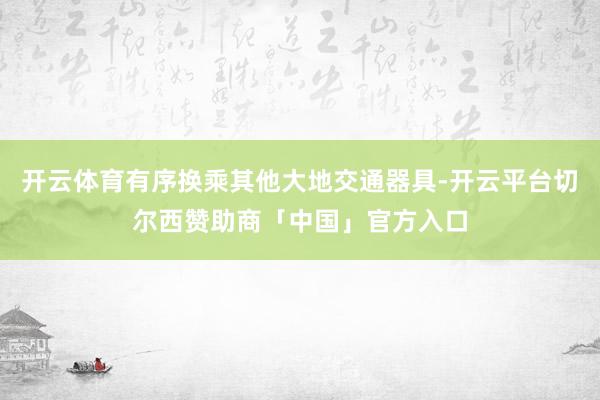 开云体育有序换乘其他大地交通器具-开云平台切尔西赞助商「中国」官方入口