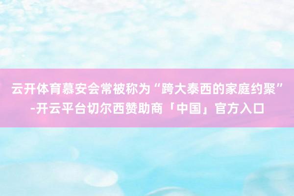 云开体育慕安会常被称为“跨大泰西的家庭约聚”-开云平台切尔西赞助商「中国」官方入口