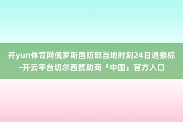 开yun体育网俄罗斯国防部当地时刻24日通报称-开云平台切尔西赞助商「中国」官方入口