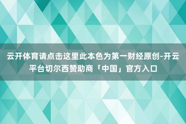 云开体育请点击这里此本色为第一财经原创-开云平台切尔西赞助商「中国」官方入口