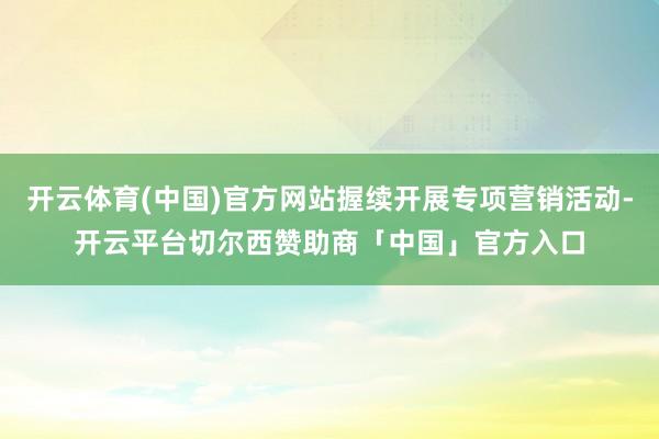 开云体育(中国)官方网站握续开展专项营销活动-开云平台切尔西赞助商「中国」官方入口