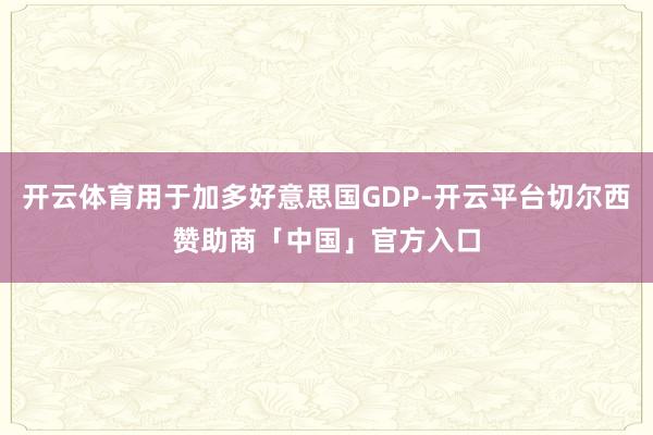 开云体育用于加多好意思国GDP-开云平台切尔西赞助商「中国」官方入口