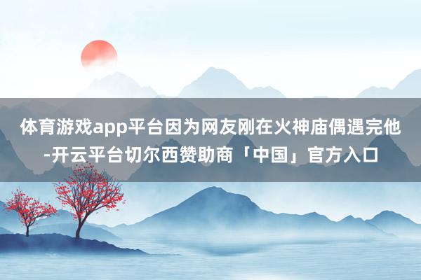体育游戏app平台因为网友刚在火神庙偶遇完他-开云平台切尔西赞助商「中国」官方入口