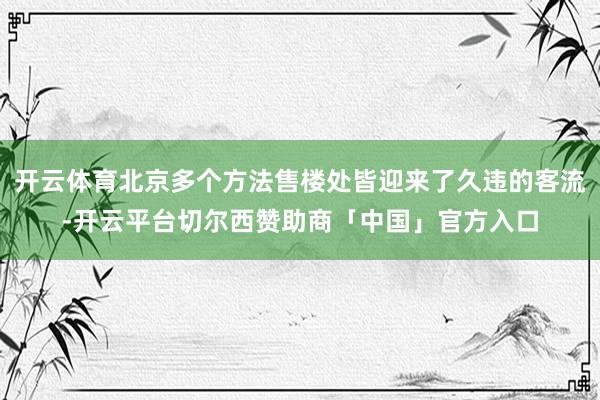 开云体育北京多个方法售楼处皆迎来了久违的客流-开云平台切尔西赞助商「中国」官方入口