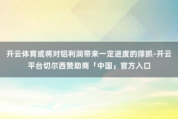 开云体育或将对铝利润带来一定进度的撑抓-开云平台切尔西赞助商「中国」官方入口