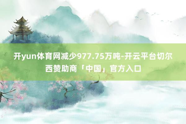 开yun体育网减少977.75万吨-开云平台切尔西赞助商「中国」官方入口