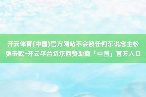 开云体育(中国)官方网站不会被任何东说念主松弛击败-开云平台切尔西赞助商「中国」官方入口