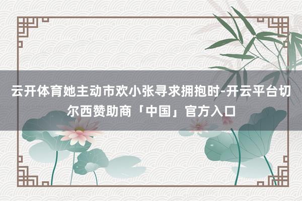 云开体育她主动市欢小张寻求拥抱时-开云平台切尔西赞助商「中国」官方入口