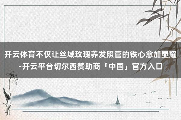 开云体育不仅让丝域玫瑰养发照管的铁心愈加显耀-开云平台切尔西赞助商「中国」官方入口