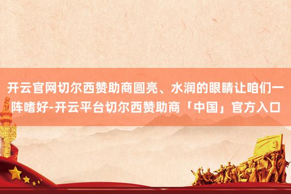 开云官网切尔西赞助商圆亮、水润的眼睛让咱们一阵嗜好-开云平台切尔西赞助商「中国」官方入口