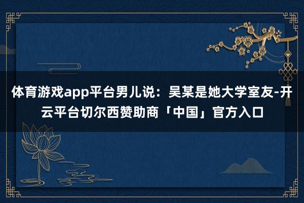 体育游戏app平台男儿说：吴某是她大学室友-开云平台切尔西赞助商「中国」官方入口