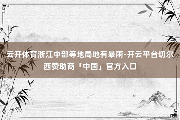云开体育浙江中部等地局地有暴雨-开云平台切尔西赞助商「中国」官方入口