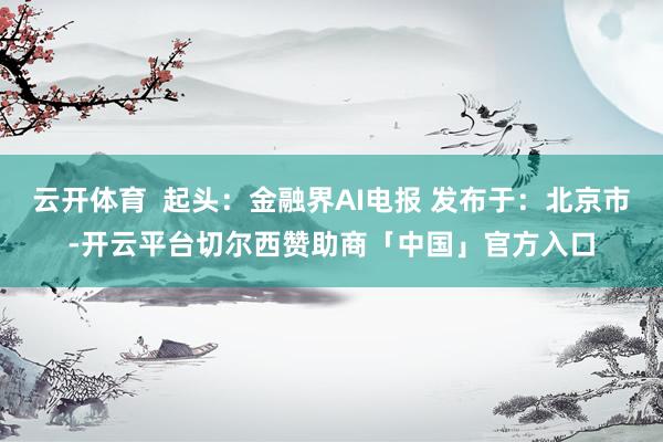 云开体育  起头：金融界AI电报 发布于：北京市-开云平台切尔西赞助商「中国」官方入口