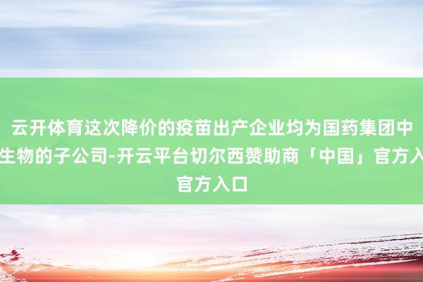 云开体育这次降价的疫苗出产企业均为国药集团中国生物的子公司-开云平台切尔西赞助商「中国」官方入口