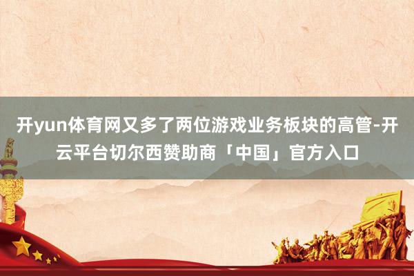开yun体育网又多了两位游戏业务板块的高管-开云平台切尔西赞助商「中国」官方入口